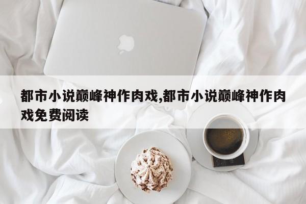 都市小说巅峰神作肉戏,都市小说巅峰神作肉戏免费阅读