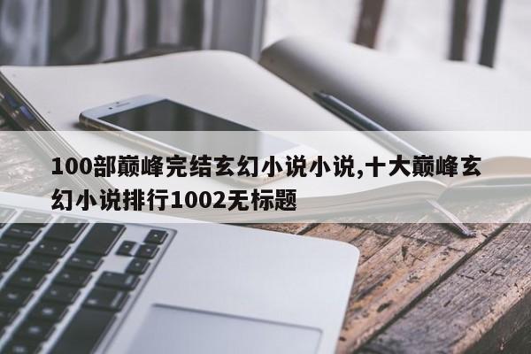 100部巅峰完结玄幻小说小说,十大巅峰玄幻小说排行1002无标题