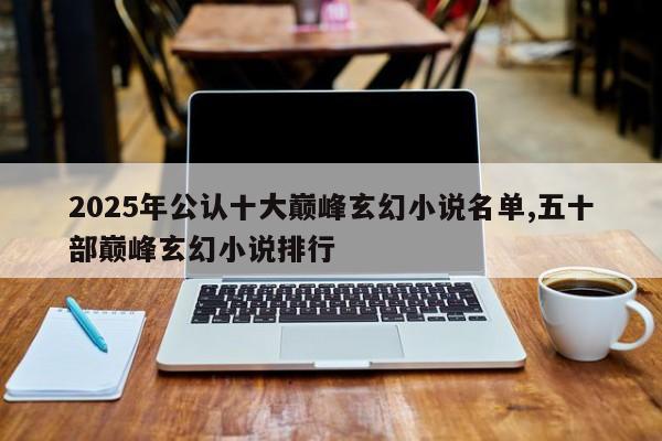 2025年公认十大巅峰玄幻小说名单,五十部巅峰玄幻小说排行