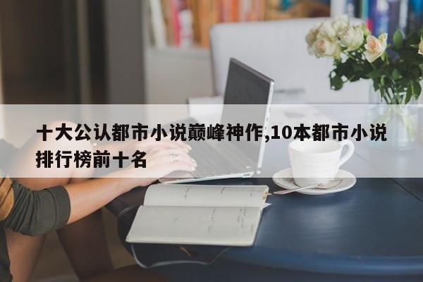 十大公认都市小说巅峰神作,10本都市小说排行榜前十名