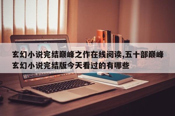 玄幻小说完结巅峰之作在线阅读,五十部巅峰玄幻小说完结版今天看过的有哪些