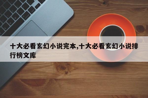 十大必看玄幻小说完本,十大必看玄幻小说排行榜文库