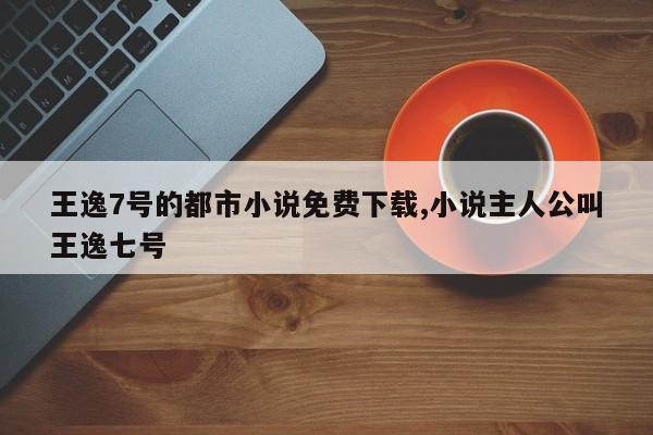 王逸7号的都市小说免费下载,小说主人公叫王逸七号