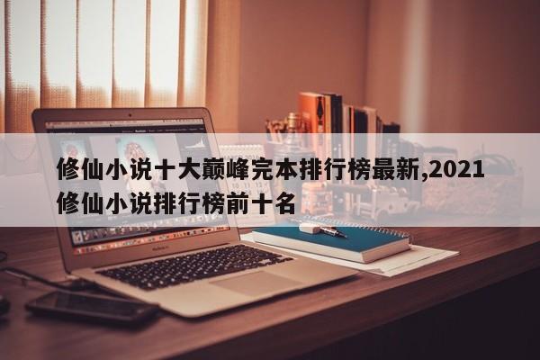 修仙小说十大巅峰完本排行榜最新,2021修仙小说排行榜前十名