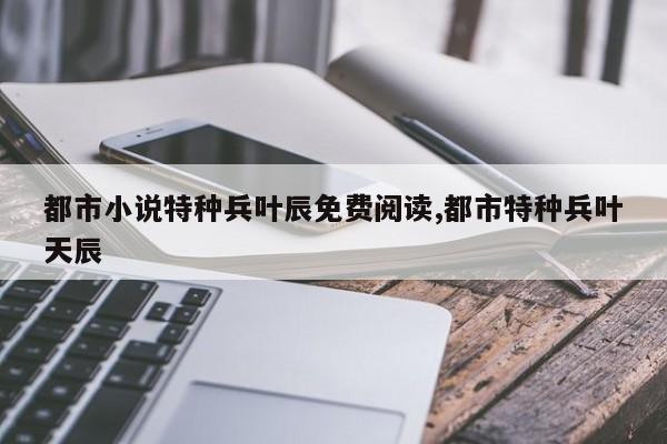 都市小说特种兵叶辰免费阅读,都市特种兵叶天辰