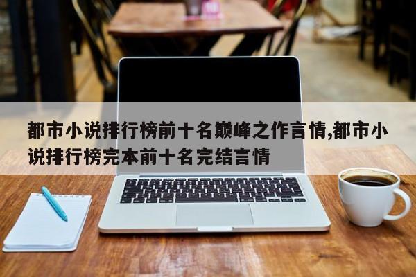 都市小说排行榜前十名巅峰之作言情,都市小说排行榜完本前十名完结言情