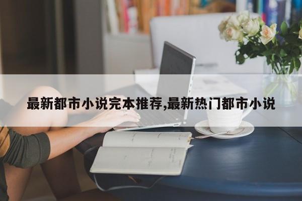 最新都市小说完本推荐,最新热门都市小说