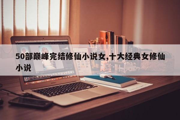 50部巅峰完结修仙小说女,十大经典女修仙小说