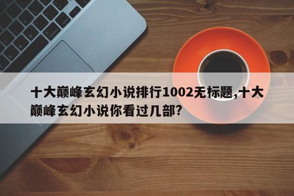 十大巅峰玄幻小说排行1002无标题,十大巅峰玄幻小说你看过几部?