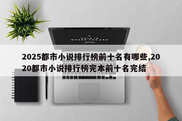 2025都市小说排行榜前十名有哪些,2020都市小说排行榜完本前十名完结