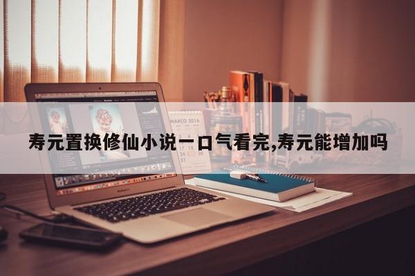 寿元置换修仙小说一口气看完,寿元能增加吗