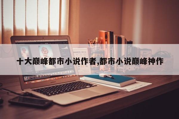 十大巅峰都市小说作者,都市小说巅峰神作