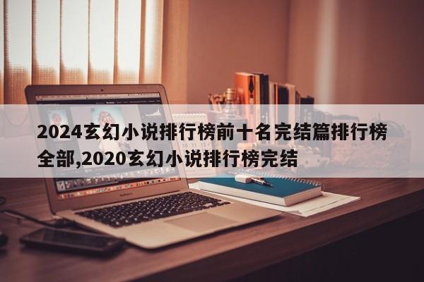 2024玄幻小说排行榜前十名完结篇排行榜全部,2020玄幻小说排行榜完结