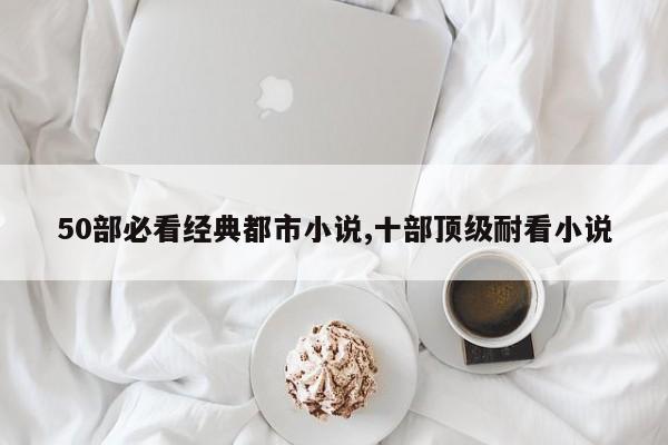 50部必看经典都市小说,十部顶级耐看小说