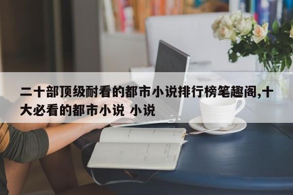 二十部顶级耐看的都市小说排行榜笔趣阁,十大必看的都市小说 小说