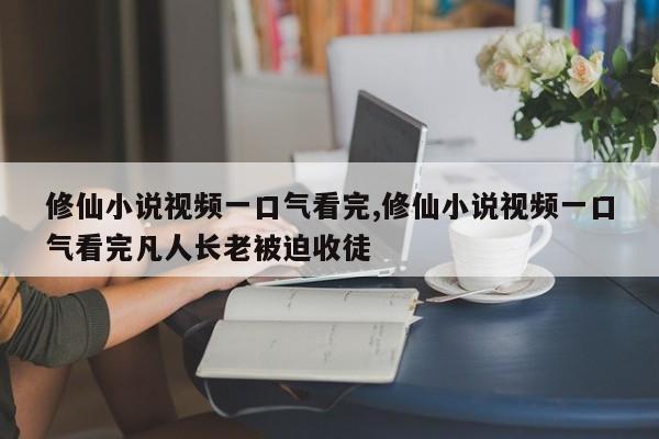修仙小说视频一口气看完,修仙小说视频一口气看完凡人长老被迫收徒