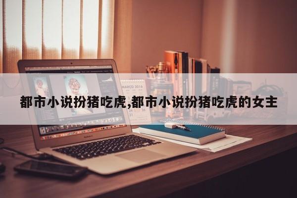 都市小说扮猪吃虎,都市小说扮猪吃虎的女主